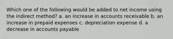 Which one of the following would be added to net income using the indirect method? a. an increase in accounts receivable b. an increase in prepaid expenses c. depreciation expense d. a decrease in accounts payable