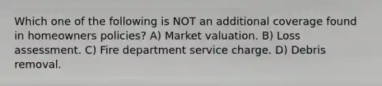 Which one of the following is NOT an additional coverage found in homeowners policies? A) Market valuation. B) Loss assessment. C) Fire department service charge. D) Debris removal.