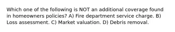 Which one of the following is NOT an additional coverage found in homeowners policies? A) Fire department service charge. B) Loss assessment. C) Market valuation. D) Debris removal.