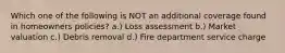 Which one of the following is NOT an additional coverage found in homeowners policies? a.) Loss assessment b.) Market valuation c.) Debris removal d.) Fire department service charge