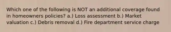 Which one of the following is NOT an additional coverage found in homeowners policies? a.) Loss assessment b.) Market valuation c.) Debris removal d.) Fire department service charge