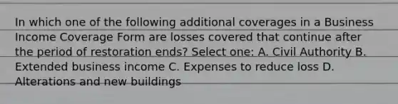 In which one of the following additional coverages in a Business Income Coverage Form are losses covered that continue after the period of restoration ends? Select one: A. Civil Authority B. Extended business income C. Expenses to reduce loss D. Alterations and new buildings