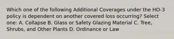 Which one of the following Additional Coverages under the HO-3 policy is dependent on another covered loss occurring? Select one: A. Collapse B. Glass or Safety Glazing Material C. Tree, Shrubs, and Other Plants D. Ordinance or Law