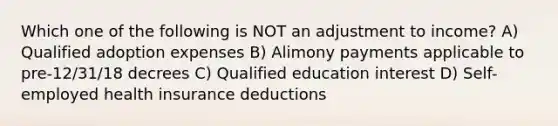 Which one of the following is NOT an adjustment to income? A) Qualified adoption expenses B) Alimony payments applicable to pre-12/31/18 decrees C) Qualified education interest D) Self-employed health insurance deductions