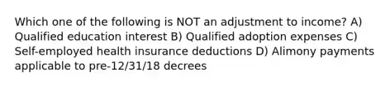 Which one of the following is NOT an adjustment to income? A) Qualified education interest B) Qualified adoption expenses C) Self-employed health insurance deductions D) Alimony payments applicable to pre-12/31/18 decrees