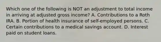 Which one of the following is NOT an adjustment to total income in arriving at adjusted gross income? A. Contributions to a Roth IRA. B. Portion of health insurance of self-employed persons. C. Certain contributions to a medical savings account. D. Interest paid on student loans.