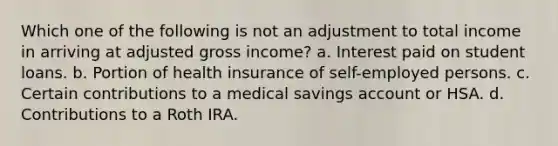 Which one of the following is not an adjustment to total income in arriving at adjusted gross income? a. Interest paid on student loans. b. Portion of health insurance of self-employed persons. c. Certain contributions to a medical savings account or HSA. d. Contributions to a Roth IRA.