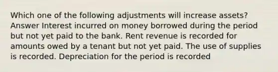 Which one of the following adjustments will increase assets? Answer Interest incurred on money borrowed during the period but not yet paid to the bank. Rent revenue is recorded for amounts owed by a tenant but not yet paid. The use of supplies is recorded. Depreciation for the period is recorded