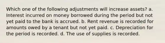 Which one of the following adjustments will increase assets? a. Interest incurred on money borrowed during the period but not yet paid to the bank is accrued. b. Rent revenue is recorded for amounts owed by a tenant but not yet paid. c. Depreciation for the period is recorded. d. The use of supplies is recorded.