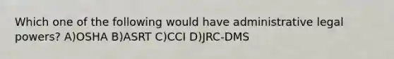 Which one of the following would have administrative legal powers? A)OSHA B)ASRT C)CCI D)JRC-DMS