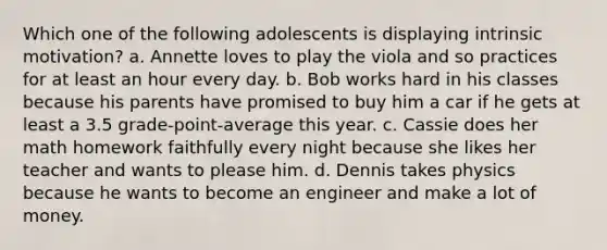 Which one of the following adolescents is displaying intrinsic motivation? a. Annette loves to play the viola and so practices for at least an hour every day. b. Bob works hard in his classes because his parents have promised to buy him a car if he gets at least a 3.5 grade-point-average this year. c. Cassie does her math homework faithfully every night because she likes her teacher and wants to please him. d. Dennis takes physics because he wants to become an engineer and make a lot of money.