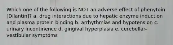 Which one of the following is NOT an adverse effect of phenytoin [Dilantin]? a. drug interactions due to hepatic enzyme induction and plasma protein binding b. arrhythmias and hypotension c. urinary incontinence d. gingival hyperplasia e. cerebellar-vestibular symptoms