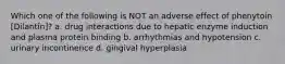 Which one of the following is NOT an adverse effect of phenytoin [Dilantin]? a. drug interactions due to hepatic enzyme induction and plasma protein binding b. arrhythmias and hypotension c. urinary incontinence d. gingival hyperplasia