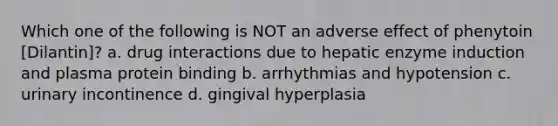 Which one of the following is NOT an adverse effect of phenytoin [Dilantin]? a. drug interactions due to hepatic enzyme induction and plasma protein binding b. arrhythmias and hypotension c. urinary incontinence d. gingival hyperplasia