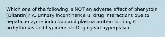 Which one of the following is NOT an adverse effect of phenytoin [Dilantin]? A. urinary incontinence B. drug interactions due to hepatic enzyme induction and plasma protein binding C. arrhythmias and hypotension D. gingival hyperplasia