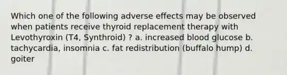 Which one of the following adverse effects may be observed when patients receive thyroid replacement therapy with Levothyroxin (T4, Synthroid) ? a. increased blood glucose b. tachycardia, insomnia c. fat redistribution (buffalo hump) d. goiter