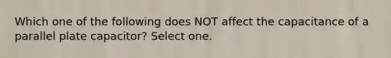 Which one of the following does NOT affect the capacitance of a parallel plate capacitor? Select one.