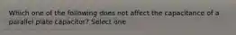 Which one of the following does not affect the capacitance of a parallel plate capacitor? Select one.