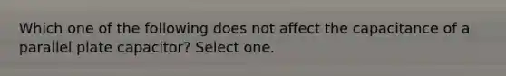 Which one of the following does not affect the capacitance of a parallel plate capacitor? Select one.