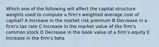 Which one of the following will affect the capital structure weights used to compute a firm's weighted average cost of capital? A Increase in the market risk premium B Decrease in a firm's tax rate C Increase in the market value of the firm's common stock D Decrease in the book value of a firm's equity E Increase in the firm's beta