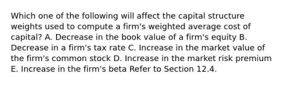 Which one of the following will affect the capital structure weights used to compute a firm's weighted average cost of capital? A. Decrease in the book value of a firm's equity B. Decrease in a firm's tax rate C. Increase in the market value of the firm's common stock D. Increase in the market risk premium E. Increase in the firm's beta Refer to Section 12.4.