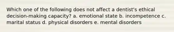 Which one of the following does not affect a dentist's ethical decision-making capacity? a. emotional state b. incompetence c. marital status d. physical disorders e. mental disorders