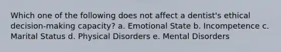 Which one of the following does not affect a dentist's ethical decision-making capacity? a. Emotional State b. Incompetence c. Marital Status d. Physical Disorders e. Mental Disorders