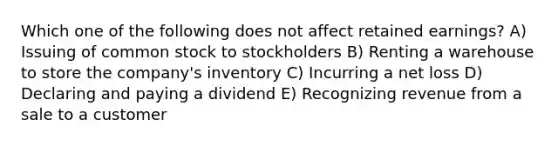 Which one of the following does not affect retained earnings? A) Issuing of common stock to stockholders B) Renting a warehouse to store the company's inventory C) Incurring a net loss D) Declaring and paying a dividend E) Recognizing revenue from a sale to a customer