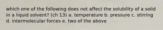 which one of the following does not affect the solubility of a solid in a liquid solvent? (ch 13) a. temperature b. pressure c. stirring d. intermolecular forces e. two of the above