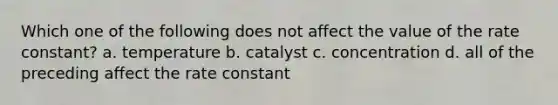 Which one of the following does not affect the value of the rate constant? a. temperature b. catalyst c. concentration d. all of the preceding affect the rate constant