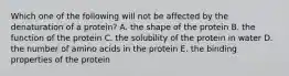 Which one of the following will not be affected by the denaturation of a protein? A. the shape of the protein B. the function of the protein C. the solubility of the protein in water D. the number of amino acids in the protein E. the binding properties of the protein