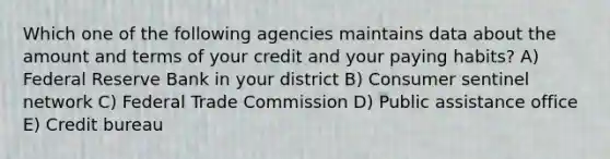 Which one of the following agencies maintains data about the amount and terms of your credit and your paying habits? A) Federal Reserve Bank in your district B) Consumer sentinel network C) Federal Trade Commission D) Public assistance office E) Credit bureau