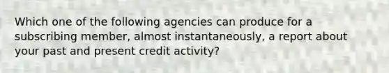 Which one of the following agencies can produce for a subscribing member, almost instantaneously, a report about your past and present credit activity?