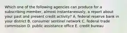 Which one of the following agencies can produce for a subscribing member, almost instantaneously, a report about your past and present credit activity? A. federal reserve bank in your district B. consumer sentinel network C. federal trade commission D. public assistance office E. credit bureau