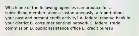 Which one of the following agencies can produce for a subscribing member, almost instantaneously, a report about your past and present credit activity? A. federal reserve bank in your district B. consumer sentinel network C. federal trade commission D. public assistance office E. credit bureau