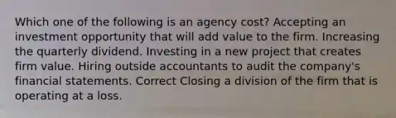 Which one of the following is an agency cost? Accepting an investment opportunity that will add value to the firm. Increasing the quarterly dividend. Investing in a new project that creates firm value. Hiring outside accountants to audit the company's financial statements. Correct Closing a division of the firm that is operating at a loss.