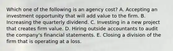 Which one of the following is an agency cost? A. Accepting an investment opportunity that will add value to the firm. B. Increasing the quarterly dividend. C. Investing in a new project that creates firm value. D. Hiring outside accountants to audit the company's financial statements. E. Closing a division of the firm that is operating at a loss.