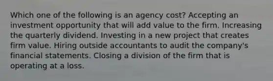 Which one of the following is an agency cost? Accepting an investment opportunity that will add value to the firm. Increasing the quarterly dividend. Investing in a new project that creates firm value. Hiring outside accountants to audit the company's financial statements. Closing a division of the firm that is operating at a loss.