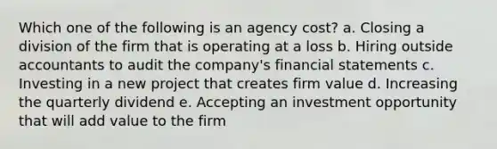 Which one of the following is an agency cost? a. Closing a division of the firm that is operating at a loss b. Hiring outside accountants to audit the company's <a href='https://www.questionai.com/knowledge/kFBJaQCz4b-financial-statements' class='anchor-knowledge'>financial statements</a> c. Investing in a new project that creates firm value d. Increasing the quarterly dividend e. Accepting an investment opportunity that will add value to the firm