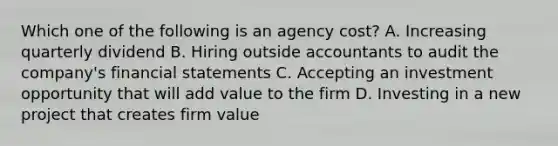 Which one of the following is an agency cost? A. Increasing quarterly dividend B. Hiring outside accountants to audit the company's financial statements C. Accepting an investment opportunity that will add value to the firm D. Investing in a new project that creates firm value