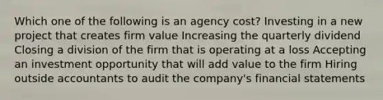 Which one of the following is an agency cost? Investing in a new project that creates firm value Increasing the quarterly dividend Closing a division of the firm that is operating at a loss Accepting an investment opportunity that will add value to the firm Hiring outside accountants to audit the company's financial statements