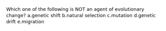 Which one of the following is NOT an agent of evolutionary change? a.genetic shift b.natural selection c.mutation d.genetic drift e.migration