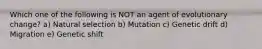 Which one of the following is NOT an agent of evolutionary change? a) Natural selection b) Mutation c) Genetic drift d) Migration e) Genetic shift