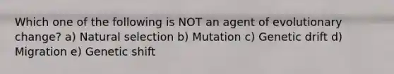 Which one of the following is NOT an agent of evolutionary change? a) Natural selection b) Mutation c) Genetic drift d) Migration e) Genetic shift