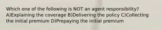 Which one of the following is NOT an agent responsibility? A)Explaining the coverage B)Delivering the policy C)Collecting the initial premium D)Prepaying the initial premium