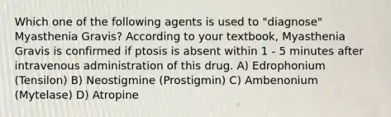 Which one of the following agents is used to "diagnose" Myasthenia Gravis? According to your textbook, Myasthenia Gravis is confirmed if ptosis is absent within 1 - 5 minutes after intravenous administration of this drug. A) Edrophonium (Tensilon) B) Neostigmine (Prostigmin) C) Ambenonium (Mytelase) D) Atropine