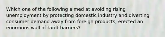 Which one of the following aimed at avoiding rising unemployment by protecting domestic industry and diverting consumer demand away from foreign products, erected an enormous wall of tariff barriers?