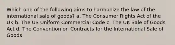 Which one of the following aims to harmonize the law of the international sale of goods? a. The Consumer Rights Act of the UK b. The US Uniform Commercial Code c. The UK Sale of Goods Act d. The Convention on Contracts for the International Sale of Goods