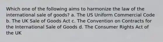 Which one of the following aims to harmonize the law of the international sale of goods? a. The US Uniform Commercial Code b. The UK Sale of Goods Act c. The Convention on Contracts for the International Sale of Goods d. The Consumer Rights Act of the UK