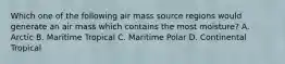 Which one of the following air mass source regions would generate an air mass which contains the most moisture? A. Arctic B. Maritime Tropical C. Maritime Polar D. Continental Tropical